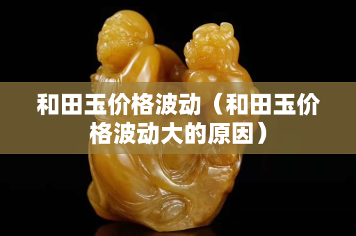 和田玉价格波动（和田玉价格波动大的原因）