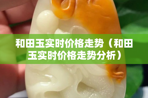 和田玉实时价格走势（和田玉实时价格走势分析）