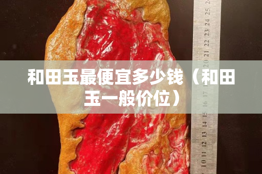 和田玉最便宜多少钱（和田玉一般价位）