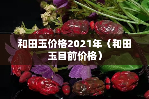 和田玉价格2021年（和田玉目前价格）