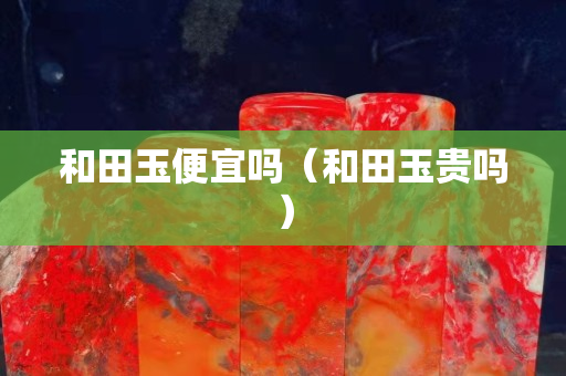 和田玉便宜吗（和田玉贵吗）