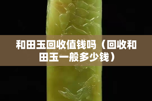 和田玉回收值钱吗（回收和田玉一般多少钱）