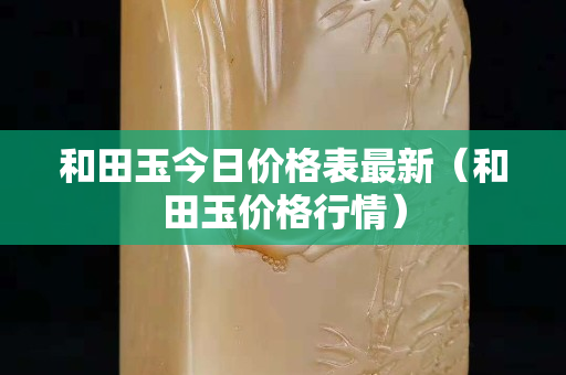 和田玉今日价格表最新（和田玉价格行情）