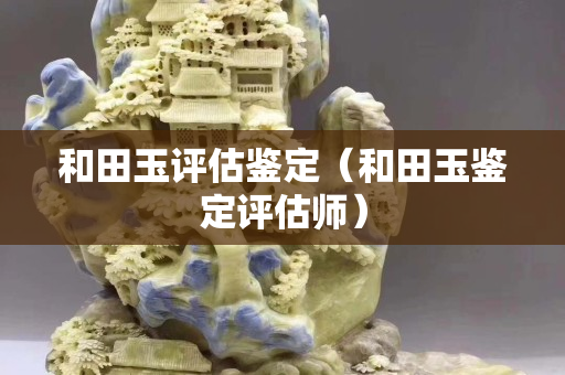 和田玉评估鉴定（和田玉鉴定评估师）