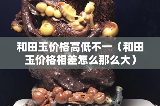和田玉价格高低不一（和田玉价格相差怎么那么大）