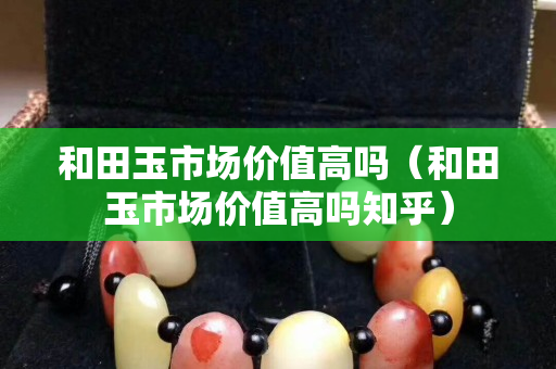 和田玉市场价值高吗（和田玉市场价值高吗知乎）