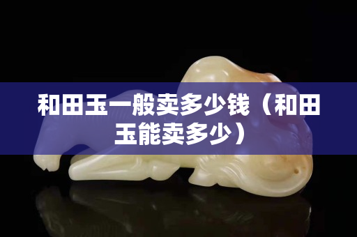 和田玉一般卖多少钱（和田玉能卖多少）