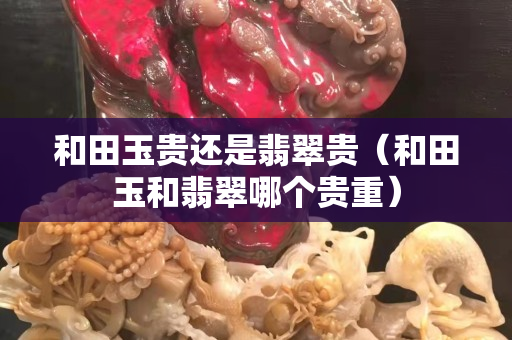 和田玉贵还是翡翠贵（和田玉和翡翠哪个贵重）