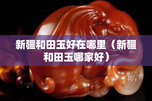 新疆和田玉好在哪里（新疆和田玉哪家好）