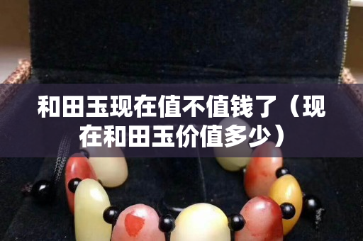 和田玉现在值不值钱了（现在和田玉价值多少）
