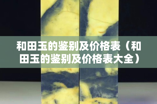 和田玉的鉴别及价格表（和田玉的鉴别及价格表大全）
