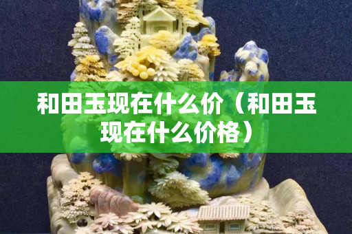 和田玉现在什么价（和田玉现在什么价格）