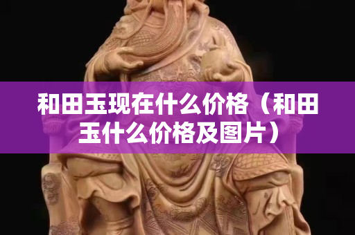 和田玉现在什么价格（和田玉什么价格及图片）