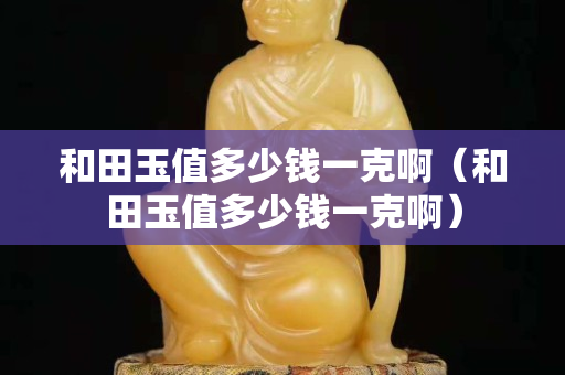 和田玉值多少钱一克啊（和田玉值多少钱一克啊）