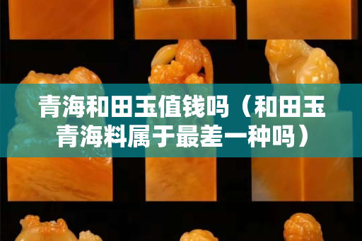 青海和田玉值钱吗（和田玉青海料属于最差一种吗）