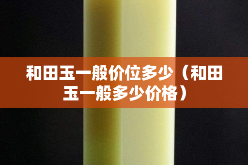 和田玉一般价位多少（和田玉一般多少价格）