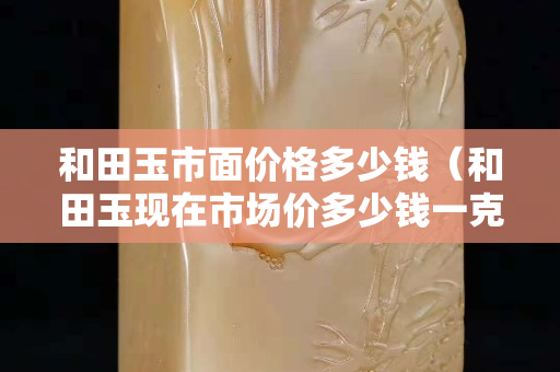 和田玉市面价格多少钱（和田玉现在市场价多少钱一克）