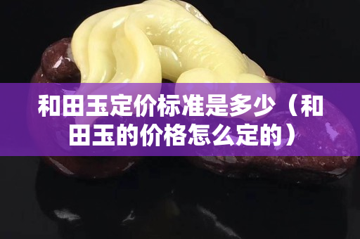 和田玉定价标准是多少（和田玉的价格怎么定的）