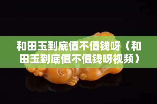 和田玉到底值不值钱呀（和田玉到底值不值钱呀视频）
