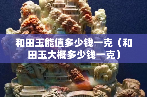 和田玉能值多少钱一克（和田玉大概多少钱一克）