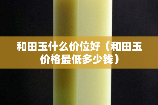 和田玉什么价位好（和田玉价格最低多少钱）