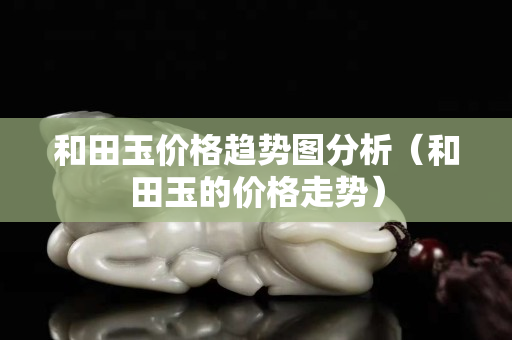和田玉价格趋势图分析（和田玉的价格走势）