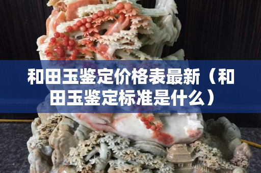 和田玉鉴定价格表最新（和田玉鉴定标准是什么）