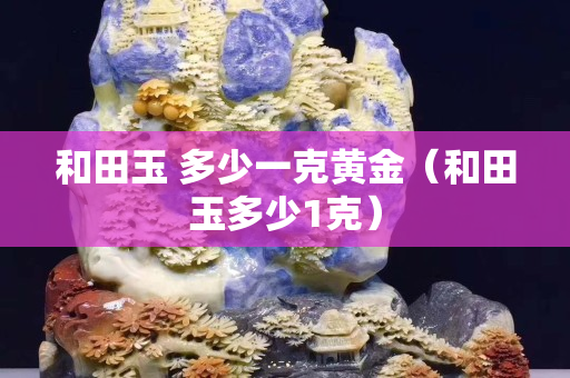 和田玉 多少一克黄金（和田玉多少1克）