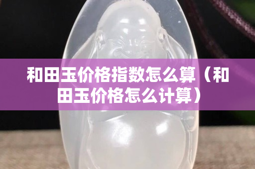 和田玉价格指数怎么算（和田玉价格怎么计算）