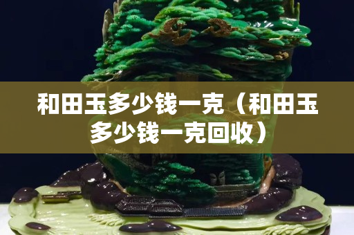 和田玉多少钱一克（和田玉多少钱一克回收）