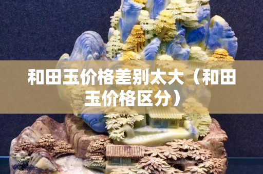 和田玉价格差别太大（和田玉价格区分）