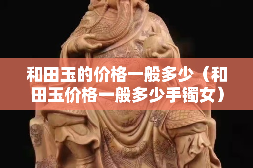 和田玉的价格一般多少（和田玉价格一般多少手镯女）