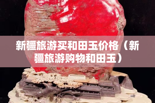 新疆旅游买和田玉价格（新疆旅游购物和田玉）