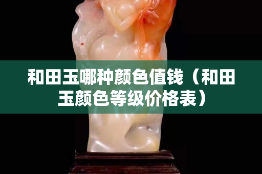 和田玉哪种颜色值钱（和田玉颜色等级价格表）