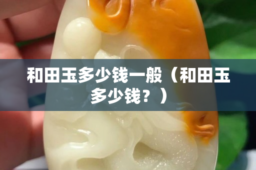 和田玉多少钱一般（和田玉多少钱？）