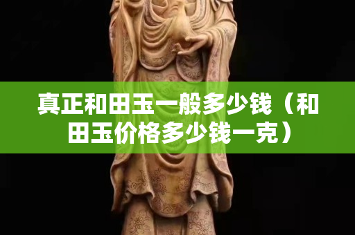 真正和田玉一般多少钱（和田玉价格多少钱一克）