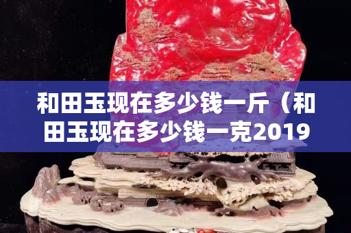 和田玉现在多少钱一斤（和田玉现在多少钱一克2019-7-30）