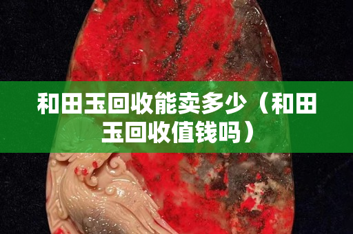 和田玉回收能卖多少（和田玉回收值钱吗）