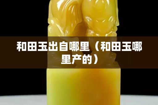 和田玉出自哪里（和田玉哪里产的）