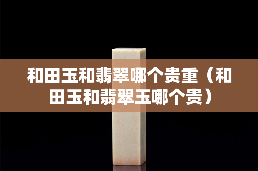 和田玉和翡翠哪个贵重（和田玉和翡翠玉哪个贵）