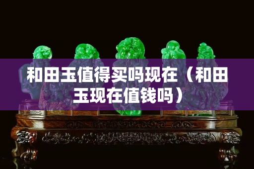 和田玉值得买吗现在（和田玉现在值钱吗）