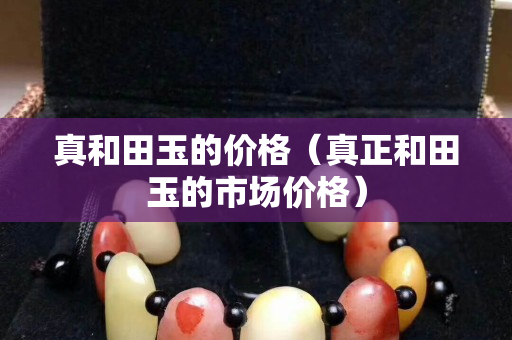 真和田玉的价格（真正和田玉的市场价格）