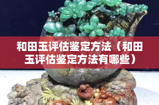 和田玉评估鉴定方法（和田玉评估鉴定方法有哪些）