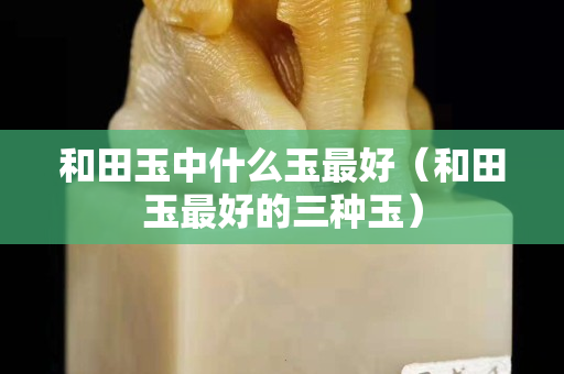 和田玉中什么玉最好（和田玉最好的三种玉）