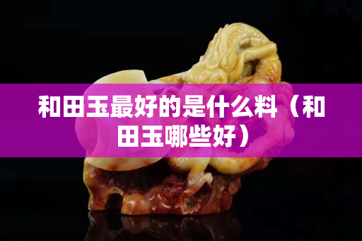 和田玉最好的是什么料（和田玉哪些好）