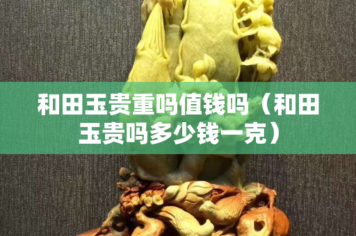 和田玉贵重吗值钱吗（和田玉贵吗多少钱一克）
