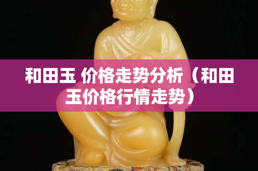 和田玉 价格走势分析（和田玉价格行情走势）