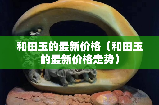 和田玉的最新价格（和田玉的最新价格走势）