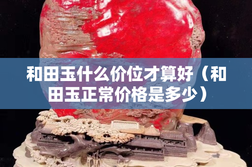 和田玉什么价位才算好（和田玉正常价格是多少）