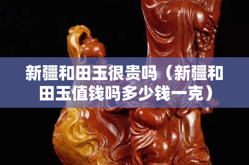 新疆和田玉很贵吗（新疆和田玉值钱吗多少钱一克）